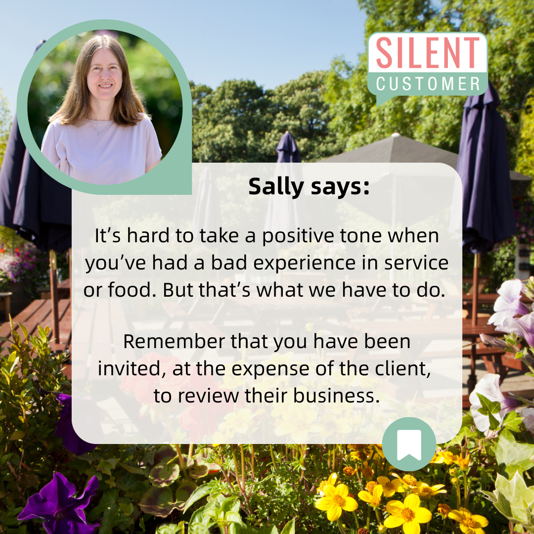 Photo of sally from silent customer with a background of a pub garden in the sunshine. the text reads ' Sally says: It's hard to take a positive tone when you've had a bad experience in service or food. But that's what we have to do. Remember that yu have been invited, at the expense of the client, to review their business.'